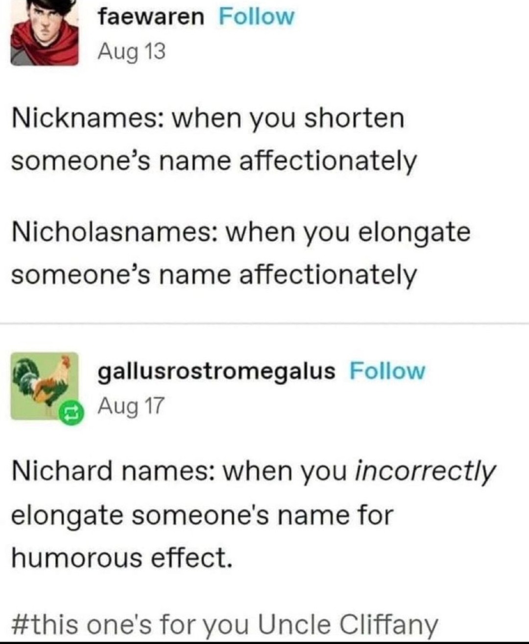 Nicknames: when you shorten someone's name affectionately. Nicholasnames: when you elongate someone's name affectionately. Nichard names: when you incorrectly elongate someone's name for humorous effect. #this one's for you Uncle Cliffany