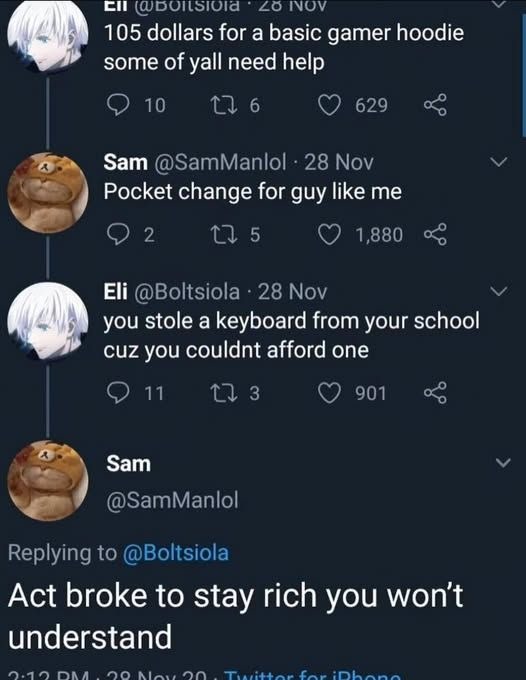 Eli: 105 dollars for a basic gamer hoodie some of y'all need help. Sam: Pocket change for guy like me. Eli: you stole a keyboard from your school cuz you couldn't afford one. Sam: Act broke to stay rich you won't understand.