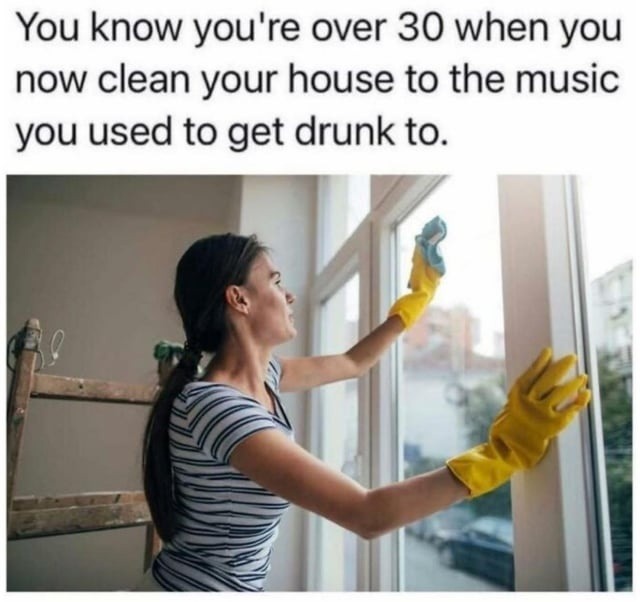 You know you're over 30 when you now clean your house to the music you used to get drunk to.
