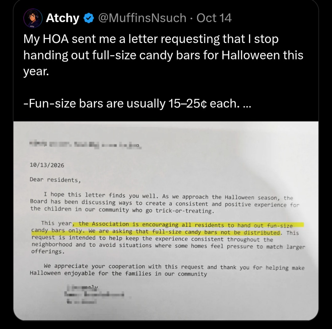 My HOA sent me a letter requesting that I stop handing out full-size candy bars for Halloween this year. -Fun-size bars are usually 15-25¢ each. ... 10/13/2026 Dear residents, I hope this letter finds you well. As we approach the Halloween season, the Board has been discussing ways to create a consistent and positive experience for the children in 