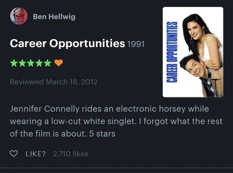 Ben Hellwig Career Opportunities 1991 Reviewed March 18, 2012 Jennifer Connelly rides an electronic horsey while wearing a low-cut white singlet. I forgot what the rest of the film is about. 5 stars LIKE? 2,710 likes