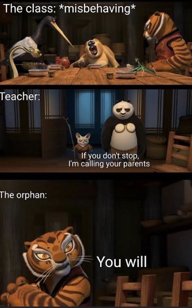 The class: *misbehaving* Teacher: If you don't stop, I'm calling your parents The orphan: You will