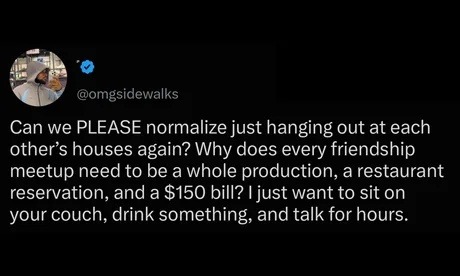 Can we PLEASE normalize just hanging out at each other's houses again? Why does every friendship meetup need to be a whole production, a restaurant reservation, and a $150 bill? I just want to sit on your couch, drink something, and talk for hours.