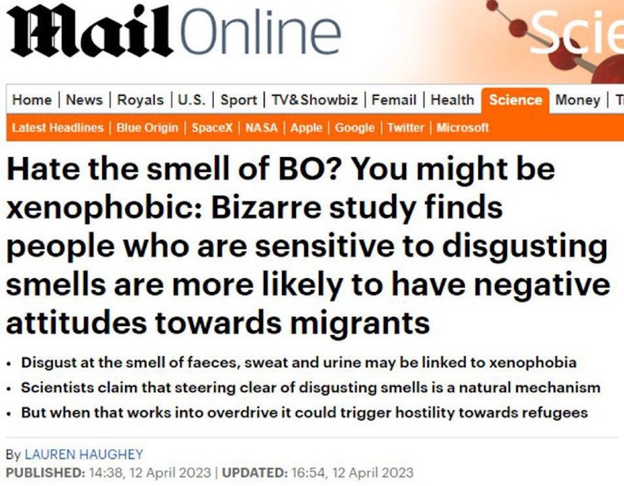 MailOnline Science Home News Royals U.S. Sport TV&Showbiz Femail Health Science Money T Latest Headlines Blue Origin SpaceX NASA Apple Google Twitter Microsoft Hate the smell of BO? You might be xenophobic: Bizarre study finds people who are sensitive to disgusting smells are more likely to have negative attitudes towards migrants. Disgust at the s