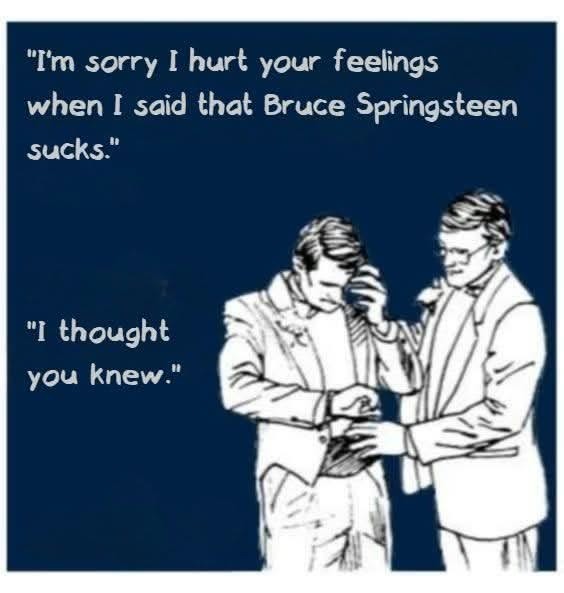 I'm sorry I hurt your feelings when I said that Bruce Springsteen sucks. I thought you knew.