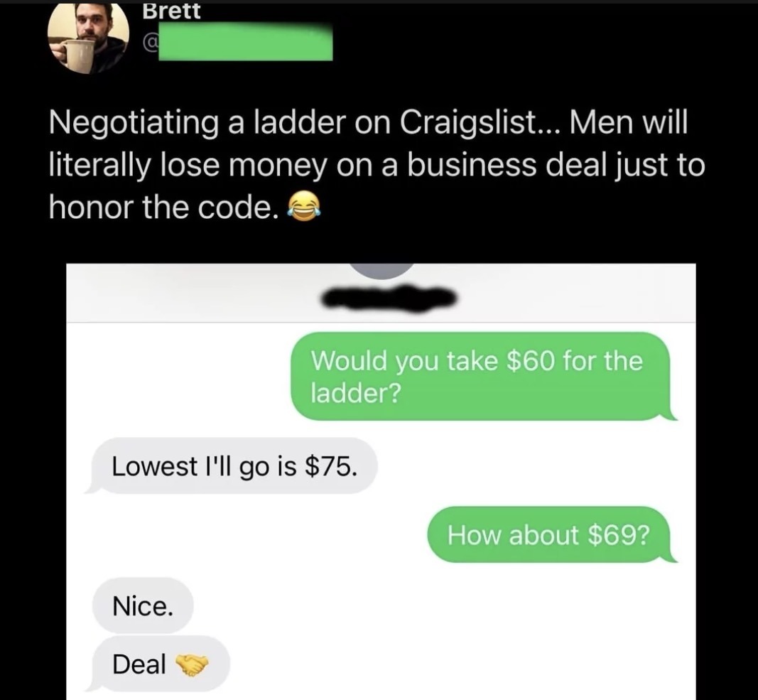 Negotiating a ladder on Craigslist... Men will literally lose money on a business deal just to honor the code. 😂 Would you take $60 for the ladder? Lowest I'll go is $75. How about $69? Nice. Deal 🤝